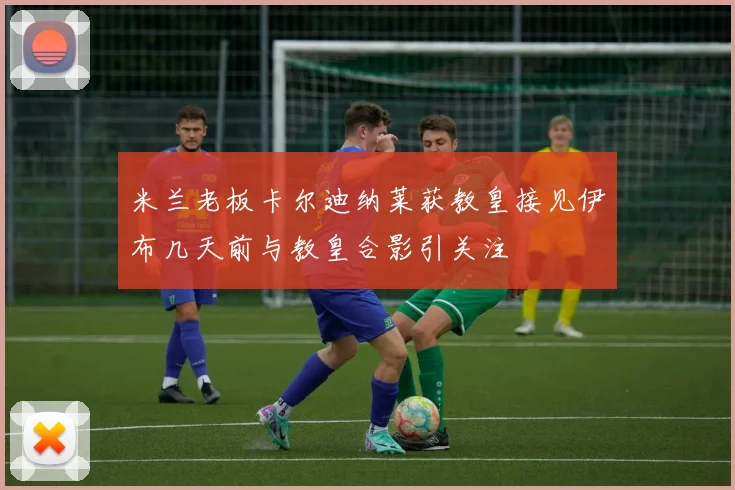 米兰老板卡尔迪纳莱获教皇接见伊布几天前与教皇合影引关注
