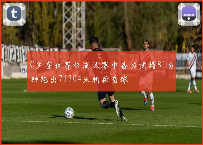 C罗在世界杯淘汰赛中奋力拼搏81分钟跑出71704米斩获首球