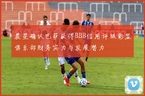 晨星确认巴萨获得BBB信用评级彰显俱乐部财务实力与发展潜力