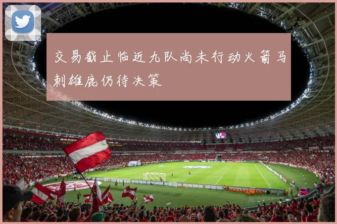 交易截止临近九队尚未行动火箭马刺雄鹿仍待决策