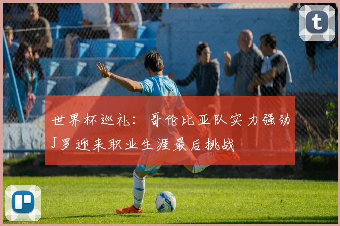 世界杯巡礼：哥伦比亚队实力强劲J罗迎来职业生涯最后挑战