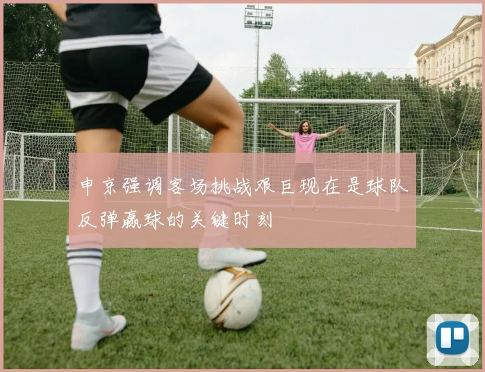 申京强调客场挑战艰巨现在是球队反弹赢球的关键时刻