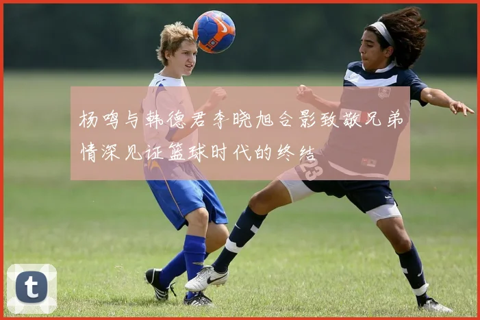 杨鸣与韩德君李晓旭合影致敬兄弟情深见证篮球时代的终结