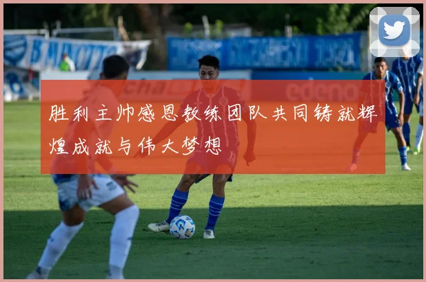 胜利主帅感恩教练团队共同铸就辉煌成就与伟大梦想