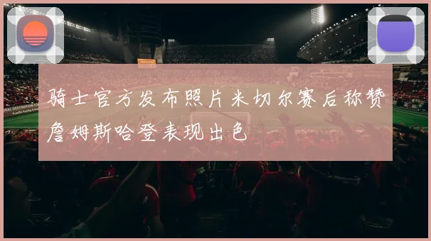 骑士官方发布照片米切尔赛后称赞詹姆斯哈登表现出色