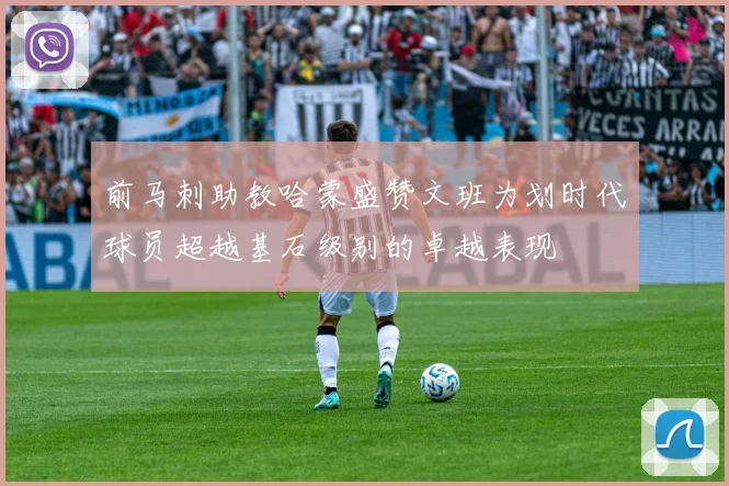 前马刺助教哈蒙盛赞文班为划时代球员超越基石级别的卓越表现