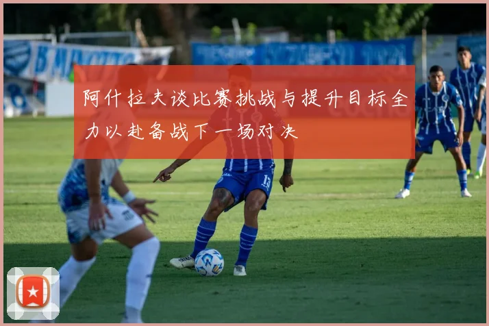 阿什拉夫谈比赛挑战与提升目标全力以赴备战下一场对决