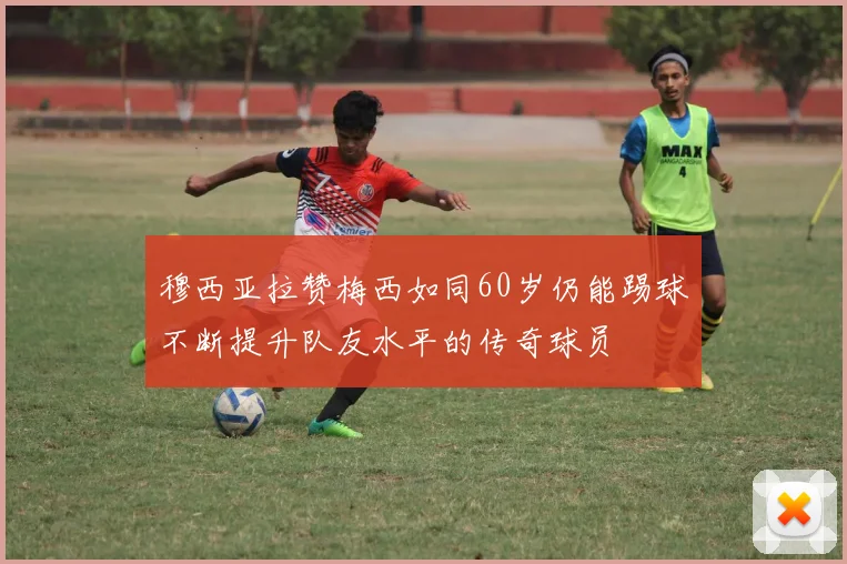 穆西亚拉赞梅西如同60岁仍能踢球不断提升队友水平的传奇球员