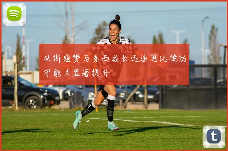 纳斯盛赞马克西成长迅速恩比德防守能力显著提升