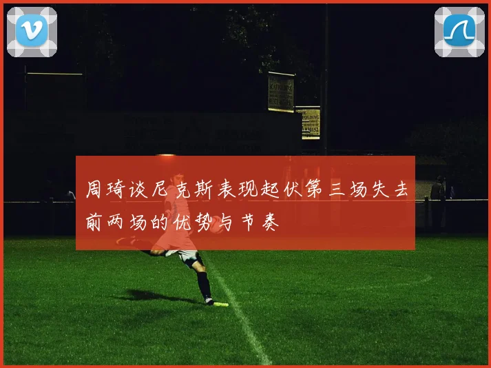 周琦谈尼克斯表现起伏第三场失去前两场的优势与节奏