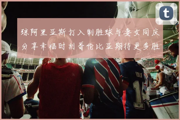 琼阿里亚斯打入制胜球与妻女同庆分享幸福时刻哥伦比亚期待更多胜利
