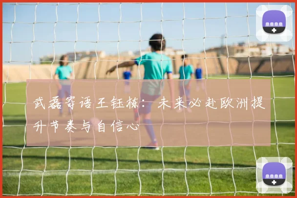 武磊寄语王钰栋：未来必赴欧洲提升节奏与自信心