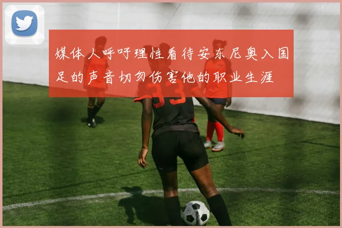 媒体人呼吁理性看待安东尼奥入国足的声音切勿伤害他的职业生涯