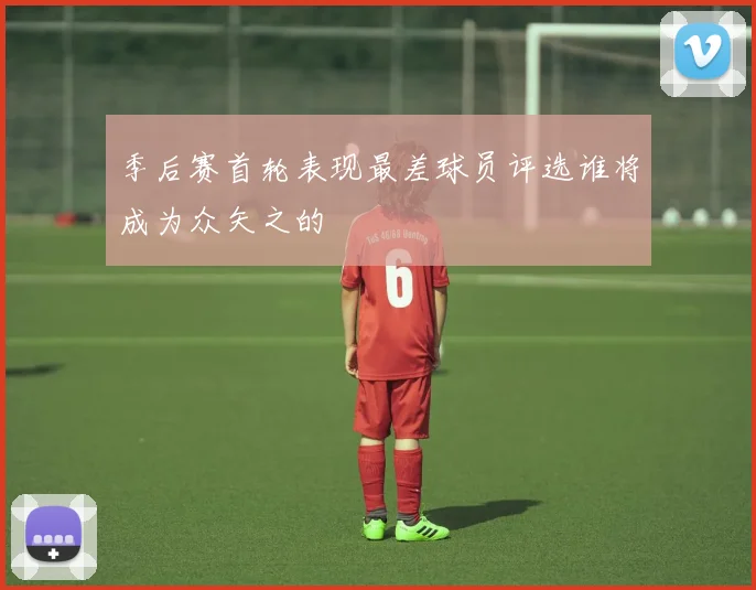 季后赛首轮表现最差球员评选谁将成为众矢之的