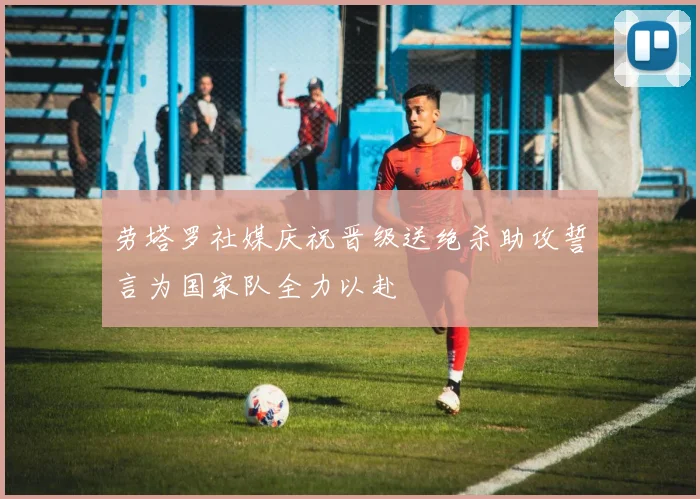 劳塔罗社媒庆祝晋级送绝杀助攻誓言为国家队全力以赴