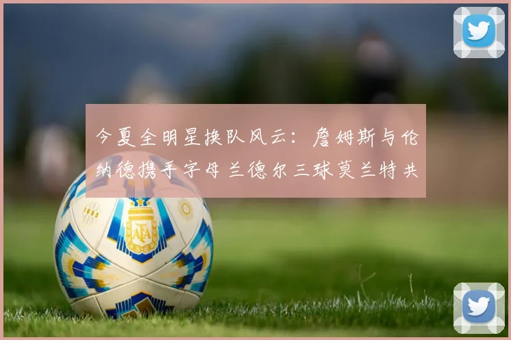 今夏全明星换队风云：詹姆斯与伦纳德携手字母兰德尔三球莫兰特共创辉煌