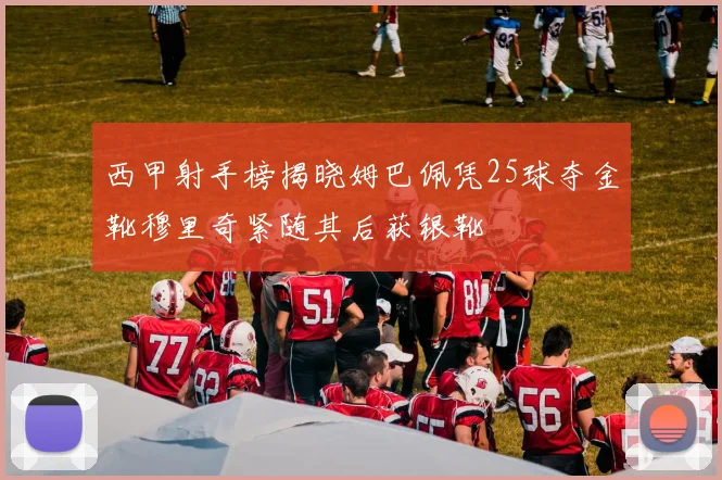 西甲射手榜揭晓姆巴佩凭25球夺金靴穆里奇紧随其后获银靴
