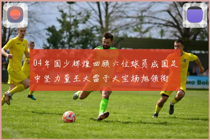 04年国少辉煌回顾六位球员成国足中坚力量王大雷于大宝杨旭领衔