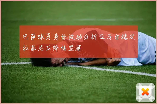 巴萨球员身价波动分析亚马尔稳定拉菲尼亚降幅显著