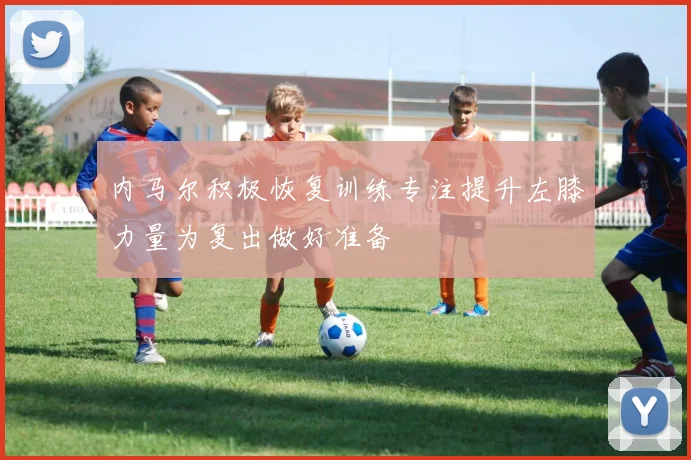内马尔积极恢复训练专注提升左膝力量为复出做好准备