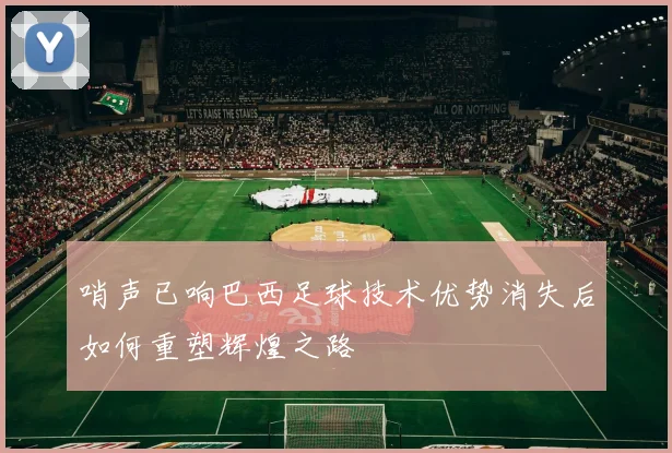 哨声已响巴西足球技术优势消失后如何重塑辉煌之路