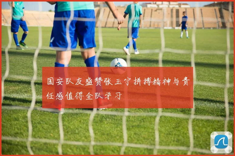 国安队友盛赞张玉宁拼搏精神与责任感值得全队学习