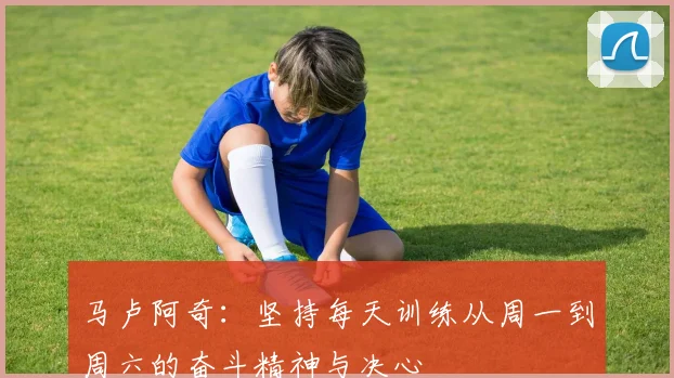 马卢阿奇：坚持每天训练从周一到周六的奋斗精神与决心