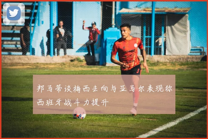邦马蒂谈梅西去向与亚马尔表现称西班牙战斗力提升