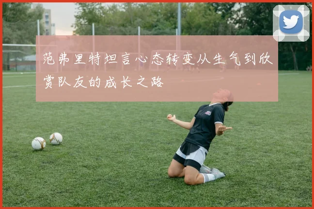 范弗里特坦言心态转变从生气到欣赏队友的成长之路
