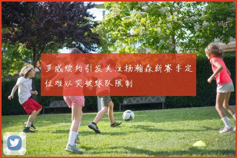 罗威续约引发关注杨瀚森新赛季定位难以突破球队限制