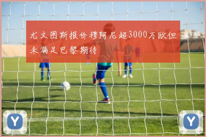 尤文图斯报价穆阿尼超3000万欧但未满足巴黎期待