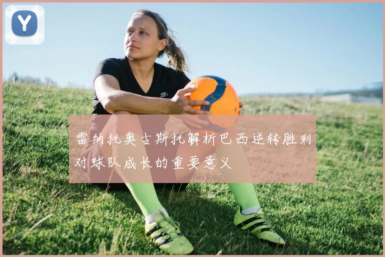 雷纳托奥古斯托解析巴西逆转胜利对球队成长的重要意义