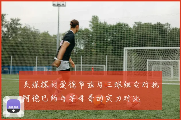 美媒探讨爱德华兹与三球组合对抗阿德巴约与字母哥的实力对比