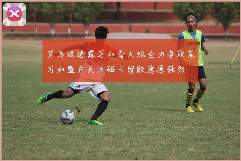 罗马诺透露芝加哥火焰全力争取莱万加盟并关注磁卡留欧意愿强烈
