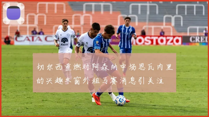 切尔西重燃对阿森纳中场恩瓦内里的兴趣冬窗外租马赛消息引关注